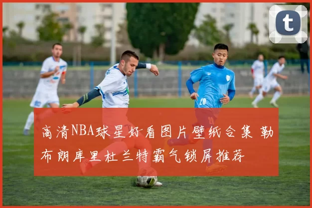 高清NBA球星好看图片壁纸合集 勒布朗库里杜兰特霸气锁屏推荐