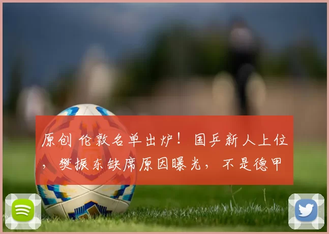 原创 伦敦名单出炉！国乒新人上位，樊振东缺席原因曝光，不是德甲不放