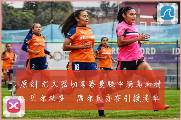 原创 尤文密切考察曼联中场乌加特，贝尔纳多・席尔瓦亦在引援清单