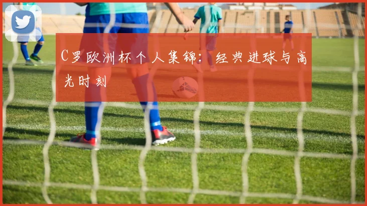 C罗欧洲杯个人集锦：经典进球与高光时刻